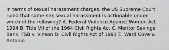 In terms of sexual harassment charges, the US Supreme Court ruled that same-sex sexual harassment is actionable under which of the following? A. Federal Violence Against Women Act 1994 B. Title VII of the 1964 Civil Rights Act C. Meritor Savings Bank, FSB v. Vinson D. Civil Rights Act of 1991 E. Ward Cove v. Antonio