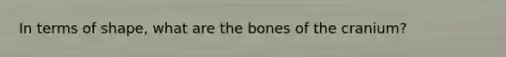 In terms of shape, what are the bones of the cranium?