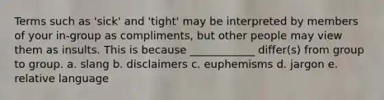 Terms such as 'sick' and 'tight' may be interpreted by members of your in-group as compliments, but other people may view them as insults. This is because ____________ differ(s) from group to group. a. slang b. disclaimers c. euphemisms d. jargon e. relative language