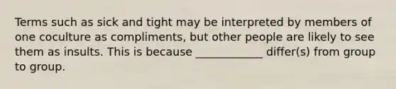 Terms such as sick and tight may be interpreted by members of one coculture as compliments, but other people are likely to see them as insults. This is because ____________ differ(s) from group to group.