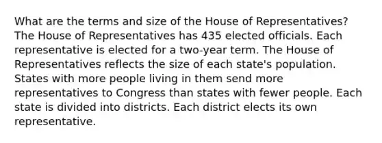 What are the terms and size of the House of Representatives? The House of Representatives has 435 elected officials. Each representative is elected for a two-year term. The House of Representatives reflects the size of each state's population. States with more people living in them send more representatives to Congress than states with fewer people. Each state is divided into districts. Each district elects its own representative.