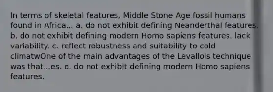 In terms of skeletal features, Middle Stone Age fossil humans found in Africa... a. do not exhibit defining Neanderthal features. b. do not exhibit defining modern Homo sapiens features. lack variability. c. reflect robustness and suitability to cold climatwOne of the main advantages of the Levallois technique was that...es. d. do not exhibit defining modern Homo sapiens features.