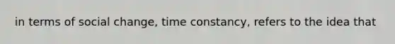 in terms of social change, time constancy, refers to the idea that