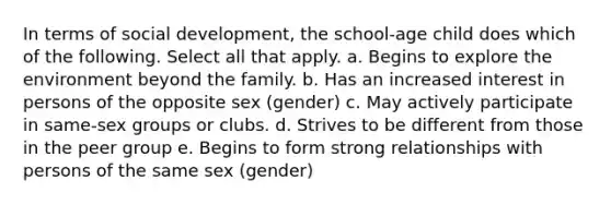 In terms of social development, the school-age child does which of the following. Select all that apply. a. Begins to explore the environment beyond the family. b. Has an increased interest in persons of the opposite sex (gender) c. May actively participate in same-sex groups or clubs. d. Strives to be different from those in the peer group e. Begins to form strong relationships with persons of the same sex (gender)