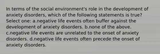 In terms of the social environment's role in the development of anxiety disorders, which of the following statements is true? Select one: a.negative life events often buffer against the development of anxiety disorders. b.none of the above. c.negative life events are unrelated to the onset of anxiety disorders. d.negative life events often precede the onset of anxiety disorders.