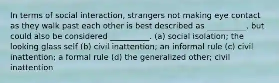 In terms of social interaction, strangers not making eye contact as they walk past each other is best described as __________, but could also be considered __________. (a) social isolation; the looking glass self (b) civil inattention; an informal rule (c) civil inattention; a formal rule (d) the generalized other; civil inattention