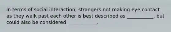 in terms of social interaction, strangers not making eye contact as they walk past each other is best described as ___________, but could also be considered ____________.