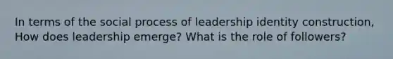 In terms of the social process of leadership identity construction, How does leadership emerge? What is the role of followers?