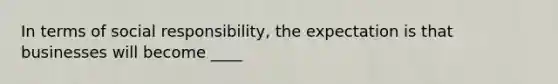 In terms of social responsibility, the expectation is that businesses will become ____