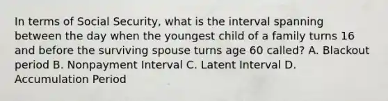 In terms of Social Security, what is the interval spanning between the day when the youngest child of a family turns 16 and before the surviving spouse turns age 60 called? A. Blackout period B. Nonpayment Interval C. Latent Interval D. Accumulation Period