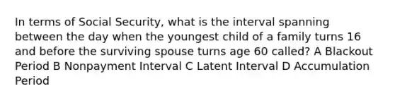 In terms of Social Security, what is the interval spanning between the day when the youngest child of a family turns 16 and before the surviving spouse turns age 60 called? A Blackout Period B Nonpayment Interval C Latent Interval D Accumulation Period