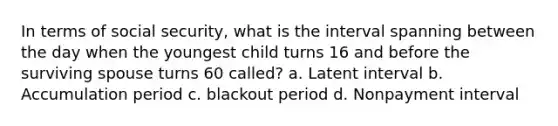 In terms of social security, what is the interval spanning between the day when the youngest child turns 16 and before the surviving spouse turns 60 called? a. Latent interval b. Accumulation period c. blackout period d. Nonpayment interval