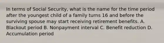 In terms of Social Security, what is the name for the time period after the youngest child of a family turns 16 and before the surviving spouse may start receiving retirement benefits. A. Blackout period B. Nonpayment interval C. Benefit reduction D. Accumulation period