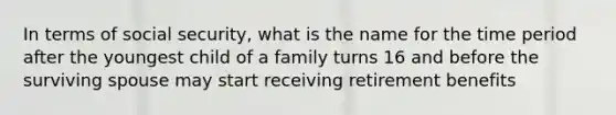 In terms of social security, what is the name for the time period after the youngest child of a family turns 16 and before the surviving spouse may start receiving retirement benefits