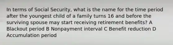 In terms of Social Security, what is the name for the time period after the youngest child of a family turns 16 and before the surviving spouse may start receiving retirement benefits? A Blackout period B Nonpayment interval C Benefit reduction D Accumulation period