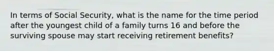 In terms of Social Security, what is the name for the time period after the youngest child of a family turns 16 and before the surviving spouse may start receiving retirement benefits?