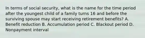 In terms of social security, what is the name for the time period after the youngest child of a family turns 16 and before the surviving spouse may start receiving retirement benefits? A. Benefit reduction B. Accumulation period C. Blackout period D. Nonpayment interval