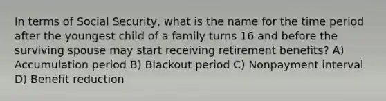 In terms of Social Security, what is the name for the time period after the youngest child of a family turns 16 and before the surviving spouse may start receiving retirement benefits? A) Accumulation period B) Blackout period C) Nonpayment interval D) Benefit reduction