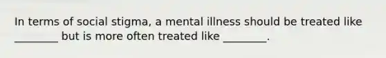 In terms of social stigma, a mental illness should be treated like ________ but is more often treated like ________.