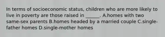 In terms of socioeconomic status, children who are more likely to live in poverty are those raised in ______. A.homes with two same-sex parents B.homes headed by a married couple C.single-father homes D.single-mother homes