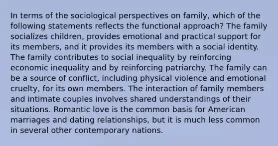 In terms of the sociological perspectives on family, which of the following statements reflects the functional approach? The family socializes children, provides emotional and practical support for its members, and it provides its members with a social identity. The family contributes to social inequality by reinforcing economic inequality and by reinforcing patriarchy. The family can be a source of conflict, including physical violence and emotional cruelty, for its own members. The interaction of family members and intimate couples involves shared understandings of their situations. Romantic love is the common basis for American marriages and dating relationships, but it is much less common in several other contemporary nations.