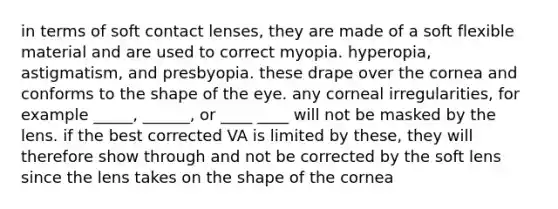 in terms of soft contact lenses, they are made of a soft flexible material and are used to correct myopia. hyperopia, astigmatism, and presbyopia. these drape over the cornea and conforms to the shape of the eye. any corneal irregularities, for example _____, ______, or ____ ____ will not be masked by the lens. if the best corrected VA is limited by these, they will therefore show through and not be corrected by the soft lens since the lens takes on the shape of the cornea