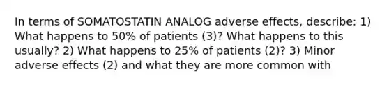 In terms of SOMATOSTATIN ANALOG adverse effects, describe: 1) What happens to 50% of patients (3)? What happens to this usually? 2) What happens to 25% of patients (2)? 3) Minor adverse effects (2) and what they are more common with