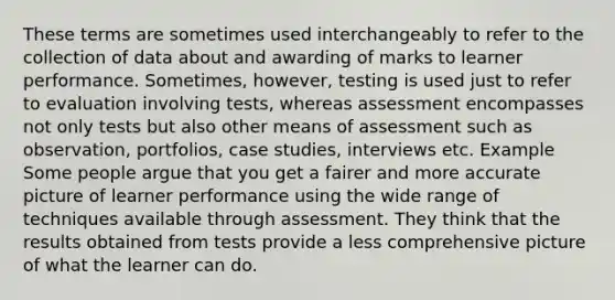 These terms are sometimes used interchangeably to refer to the collection of data about and awarding of marks to learner performance. Sometimes, however, testing is used just to refer to evaluation involving tests, whereas assessment encompasses not only tests but also other means of assessment such as observation, portfolios, case studies, interviews etc. Example Some people argue that you get a fairer and more accurate picture of learner performance using the wide range of techniques available through assessment. They think that the results obtained from tests provide a less comprehensive picture of what the learner can do.