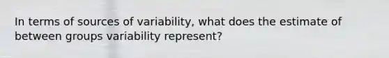 In terms of sources of variability, what does the estimate of between groups variability represent?