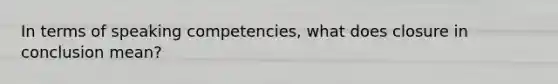 In terms of speaking competencies, what does closure in conclusion mean?