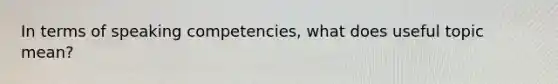 In terms of speaking competencies, what does useful topic mean?