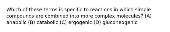 Which of these terms is specific to reactions in which simple compounds are combined into more complex molecules? (A) anabolic (B) catabolic (C) ergogenic (D) gluconeogenic