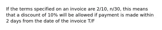 If the terms specified on an invoice are 2/10, n/30, this means that a discount of 10% will be allowed if payment is made within 2 days from the date of the invoice T/F