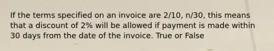 If the terms specified on an invoice are 2/10, n/30, this means that a discount of 2% will be allowed if payment is made within 30 days from the date of the invoice. True or False