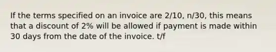 If the terms specified on an invoice are 2/10, n/30, this means that a discount of 2% will be allowed if payment is made within 30 days from the date of the invoice. t/f