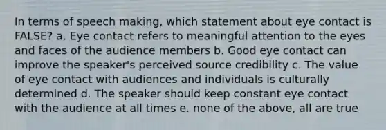 In terms of speech making, which statement about eye contact is FALSE? a. Eye contact refers to meaningful attention to the eyes and faces of the audience members b. Good eye contact can improve the speaker's perceived source credibility c. The value of eye contact with audiences and individuals is culturally determined d. The speaker should keep constant eye contact with the audience at all times e. none of the above, all are true