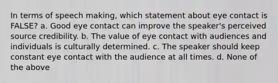 In terms of speech making, which statement about eye contact is FALSE? a. Good eye contact can improve the speaker's perceived source credibility. b. The value of eye contact with audiences and individuals is culturally determined. c. The speaker should keep constant eye contact with the audience at all times. d. None of the above