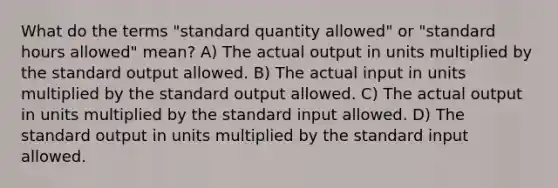 What do the terms "standard quantity allowed" or "standard hours allowed" mean? A) The actual output in units multiplied by the standard output allowed. B) The actual input in units multiplied by the standard output allowed. C) The actual output in units multiplied by the standard input allowed. D) The standard output in units multiplied by the standard input allowed.