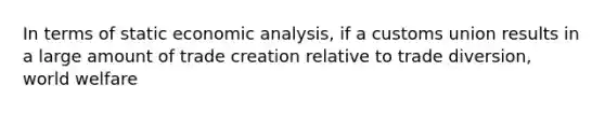 In terms of static economic analysis, if a customs union results in a large amount of trade creation relative to trade diversion, world welfare