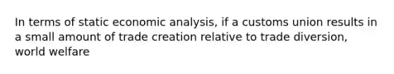 In terms of static economic analysis, if a customs union results in a small amount of trade creation relative to trade diversion, world welfare