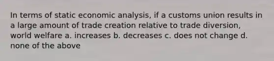 In terms of static <a href='https://www.questionai.com/knowledge/k7Cal6sfmD-economic-analysis' class='anchor-knowledge'>economic analysis</a>, if a customs union results in a large amount of trade creation relative to trade diversion, world welfare a. increases b. decreases c. does not change d. none of the above