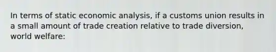 In terms of static <a href='https://www.questionai.com/knowledge/k7Cal6sfmD-economic-analysis' class='anchor-knowledge'>economic analysis</a>, if a customs union results in a small amount of trade creation relative to trade diversion, world welfare: