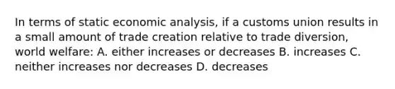 In terms of static economic analysis, if a customs union results in a small amount of trade creation relative to trade diversion, world welfare: A. either increases or decreases B. increases C. neither increases nor decreases D. decreases