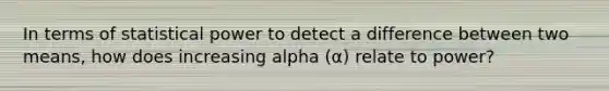 In terms of statistical power to detect a difference between two means, how does increasing alpha (α) relate to power?