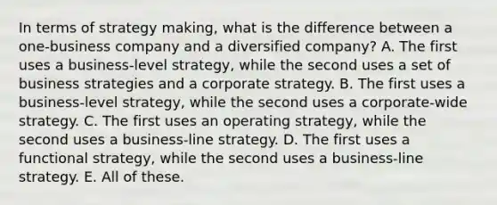 In terms of strategy making, what is the difference between a one-business company and a diversified company? A. The first uses a business-level strategy, while the second uses a set of business strategies and a corporate strategy. B. The first uses a business-level strategy, while the second uses a corporate-wide strategy. C. The first uses an operating strategy, while the second uses a business-line strategy. D. The first uses a functional strategy, while the second uses a business-line strategy. E. All of these.