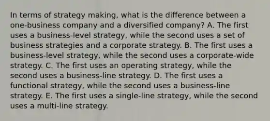 In terms of strategy making, what is the difference between a one-business company and a diversified company? A. The first uses a business-level strategy, while the second uses a set of business strategies and a corporate strategy. B. The first uses a business-level strategy, while the second uses a corporate-wide strategy. C. The first uses an operating strategy, while the second uses a business-line strategy. D. The first uses a functional strategy, while the second uses a business-line strategy. E. The first uses a single-line strategy, while the second uses a multi-line strategy.