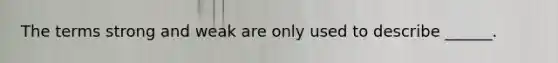 The terms strong and weak are only used to describe ______.