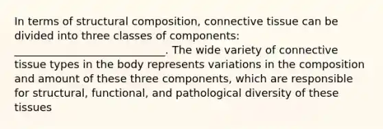 In terms of structural composition, <a href='https://www.questionai.com/knowledge/kYDr0DHyc8-connective-tissue' class='anchor-knowledge'>connective tissue</a> can be divided into three classes of components: ____________________________. The wide variety of connective tissue types in the body represents variations in the composition and amount of these three components, which are responsible for structural, functional, and pathological diversity of these tissues