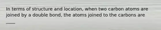 In terms of structure and location, when two carbon atoms are joined by a double bond, the atoms joined to the carbons are ____