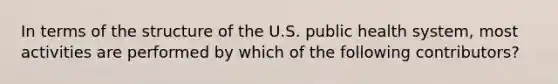 In terms of the structure of the U.S. public health system, most activities are performed by which of the following contributors?